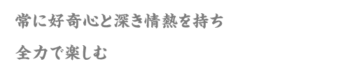 常に好奇心と深き情熱を持ち全力で楽しむ